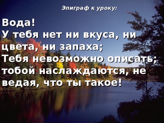 Эпиграф к уроку: Вода! У тебя нет ни вкуса, ни цвета, ни запаха; Тебя невозможно описать; тобой наслаждаются, не ведая, что ты такое! 