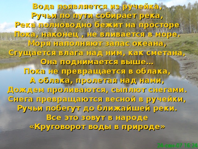 Вода появляется из ручейка, Ручьи по пути собирает река, Река полноводно бежит на просторе Пока, наконец , не вливается в море. Моря наполняют запас океана, Сгущается влага над ним, как сметана, Она поднимается выше… Пока не превращается в облака, А облака, пролетая над нами, Дождем проливаются, сыплют снегами. Снега превращаются весной в ручейки, Ручьи побегут до ближайшей реки. Все это зовут в народе «Круговорот воды в природе»  