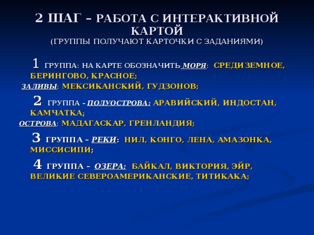 2 ШАГ – РАБОТА С ИНТЕРАКТИВНОЙ КАРТОЙ  (ГРУППЫ ПОЛУЧАЮТ КАРТОЧКИ С ЗАДАНИЯМИ)  1 ГРУППА: НА КАРТЕ ОБОЗНАЧИТЬ МОРЯ : СРЕДИЗЕМНОЕ, БЕРИНГОВО, КРАСНОЕ;  ЗАЛИВЫ : МЕКСИКАНСКИЙ, ГУДЗОНОВ;  2  ГРУППА - ПОЛУОСТРОВА:  АРАВИЙСКИЙ, ИНДОСТАН, КАМЧАТКА ; ОСТРОВА : МАДАГАСКАР, ГРЕНЛАНДИЯ;  3 ГРУППА – РЕКИ : НИЛ, КОНГО, ЛЕНА, АМАЗОНКА, МИССИСИПИ ;  4 ГРУППА –  ОЗЕРА:  БАЙКАЛ, ВИКТОРИЯ, ЭЙР, ВЕЛИКИЕ СЕВЕРОАМЕРИКАНСКИЕ, ТИТИКАКА;    