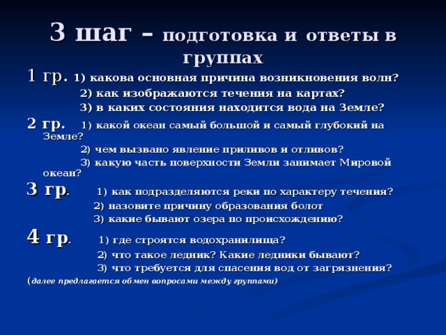 3 шаг – подготовка и  ответы в группах 1 гр. 1) какова основная причина возникновения волн?  2) как изображаются течения на картах?  3) в каких состояния находится вода на Земле? 2 гр. 1) какой океан самый большой и самый глубокий на Земле?  2) чем вызвано явление приливов и отливов?  3) какую часть поверхности Земли занимает Мировой океан? 3 гр . 1) как подразделяются реки по характеру течения?  2) назовите причину образования болот  3) какие бывают озера по происхождению? 4 гр . 1) где строятся водохранилища?  2) что такое ледник? Какие ледники бывают?  3) что требуется для спасения вод от загрязнения? ( далее предлагается обмен вопросами между группами)  