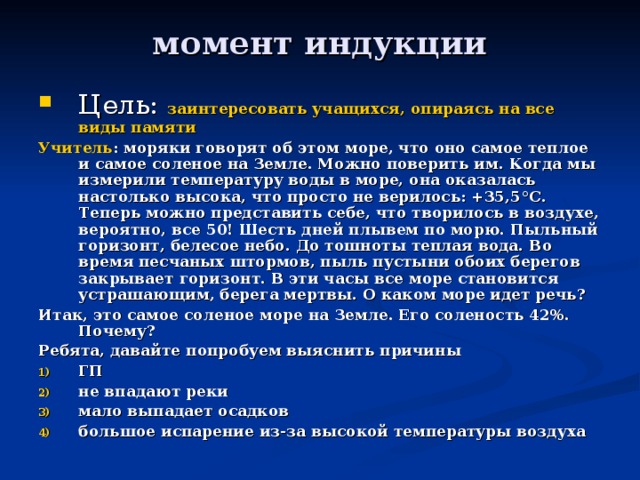 момент индукции Цель: заинтересовать учащихся, опираясь на все виды памяти Учитель : моряки говорят об этом море, что оно самое теплое и самое соленое на Земле. Можно поверить им. Когда мы измерили температуру воды в море, она оказалась настолько высока, что просто не верилось: +35,5 ° С. Теперь можно представить себе, что творилось в воздухе, вероятно, все 50! Шесть дней плывем по морю. Пыльный горизонт, белесое небо. До тошноты теплая вода. Во время песчаных штормов, пыль пустыни обоих берегов закрывает горизонт. В эти часы все море становится устрашающим, берега мертвы. О каком море идет речь? Итак, это самое соленое море на Земле. Его соленость 42%. Почему? Ребята, давайте попробуем выяснить причины ГП не впадают реки мало выпадает осадков большое испарение из-за высокой температуры воздуха  