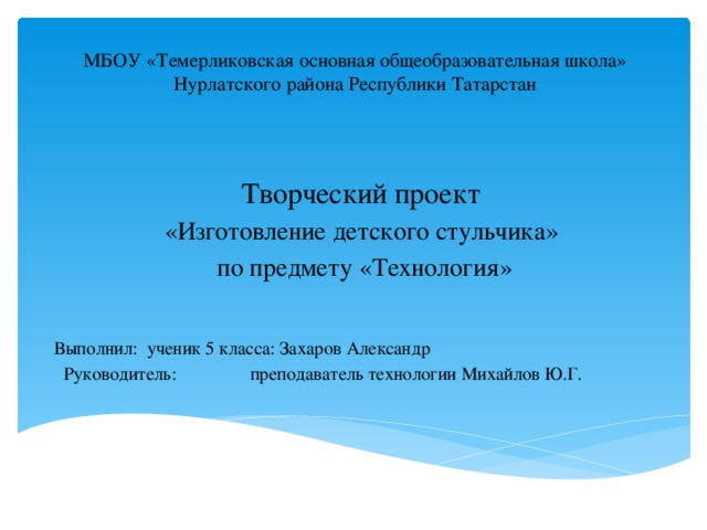 МБОУ «Темерликовская основная общеобразовательная школа» Нурлатского района Республики Татарстан Творческий проект «Изготовление детского стульчика» по предмету «Технология» Выполнил: ученик 5 класса: Захаров Александр  Руководитель:  преподаватель технологии Михайлов Ю.Г. 