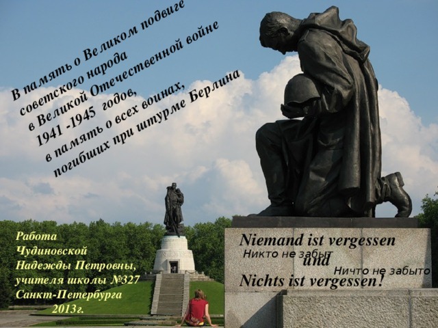 В память о Великом подвиге советского народа в Великой Отечественной войне 1941 -1945 годов, в память о всех воинах, погибших при штурме Берлина Работа Чудиновской Надежды Петровны, учителя школы №327 Санкт-Петербурга   2013г. Niemand ist vergessen  und Nichts ist vergessen! Никто не забыт Ничто не забыто 