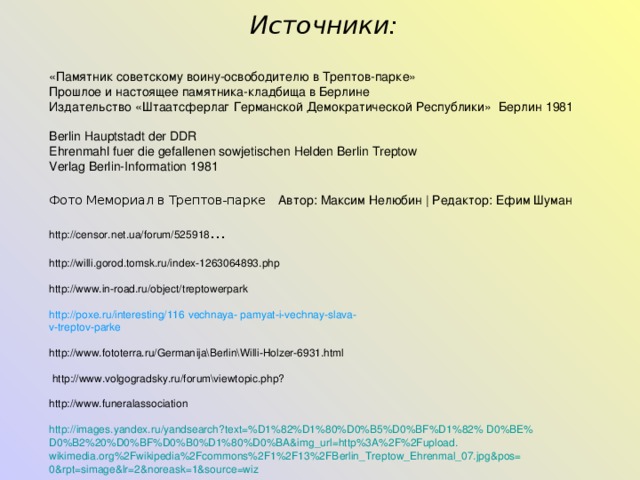  Источники:  «Памятник советскому воину-освободителю в Трептов-парке» Прошлое и настоящее памятника-кладбища в Берлине Издательство «Штаатсферлаг Германской Демократической Республики» Берлин 1981 Berlin Hauptstadt der DDR Ehrenmahl fuer die gefallenen sowjetischen Helden Berlin Treptow Verlag Berlin-Information 1981 Фото Мемориал в Трептов-парке  Автор: Максим Нелюбин | Редактор: Ефим Шуман http://censor.net.ua/forum/525918 … http://willi.gorod.tomsk.ru/index-1263064893.php http://www.in-road.ru/object/t reptowerpark http://poxe.ru/interesting/116 vechnaya - pamyat-i-vechnay-slava- v-treptov-parke http://www.fototerra.ru/German ija\Berlin\Willi-Holzer-6931.html   http://www.volgogradsky.ru/for um\viewtopic.php? http://www.funeralassociation http :// images.yandex.ru /yandsearch?text=%D1%82%D1%80%D0%B5%D0%BF%D1%82%  D0%BE% D0%B2%20%D0%BF%D0%B0%D1%80%D0%BA&img_url=http%3A%2F%2Fupload.  wikimedia.org%2Fwikipedia%2Fcommons%2F1%2F13%2FBerlin_Treptow_Ehrenmal_07.jpg&pos= 0&rpt=simage&lr=2&noreask=1&source=wiz 