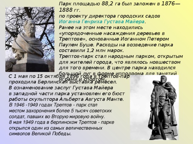 Парк площадью 88,2 га был заложен в 1876—1888 гг. по проекту директора городских садов Иоганна Генриха Густава Майера . Ранее на этом месте находились «упорядоченные насаждения деревьев в Трептове», основанные Иоганном Петером Паулем Буше. Расходы на возведение парка составили 1,2 млн марок. Трептов-парк стал народным парком, открытым для жителей города, что являлось новшеством для того времени. В центре парка находился большой луг в форме ипподрома для занятий играми и спортом.  С 1 мая по 15 октября 1896 года в Трептов-парке проходила Берлинская выставка ремёсел.  В ознаменование заслуг Густава Майера в западной части парка установлен его бюст работы скульптора Альберта Августа Манте.   В 1946 -1949 годах Трептов - парк стал местом захоронения более 5 тысяч советских солдат, павших во Вторую мировую войну. 8 мая 1949 года в берлинском Трептов - парке открылся один из самых величественных символов Великой Победы . 