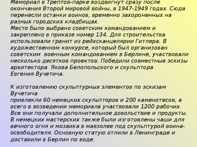 Мемориал в Трептов-парке воздвигнут сразу после окончания Второй мировой войны, в 1947-1949 годах. Сюда перенесли останки воинов, временно захороненных на разных городских кладбищах. Место было выбрано советским командованием и закреплено в приказе номер 134.  Для строительства использовали гранит из рейхсканцелярии Гитлера.  В художественном конкурсе, который был организован  советским  военным  командованием в Берлине, участвовали несколько десятков проектов. Победили совместные эскизы архитектора  Якова Белопольского и скульптора Евгения Вучетича.   К изготовлению скульптурных элементов по эскизам Вучетича привлекли 60 немецких скульпторов и 200 каменотесов, а всего в возведении мемориала участвовали 1200 рабочих. Все они получали дополнительное довольствие и продукты.  В немецких мастерских также были изготовлены чаши для вечного огня и мозаика в мавзолее под скульптурой воина-освободителя. Основную статую отлили в Ленинграде и доставили в Берлин по воде.    