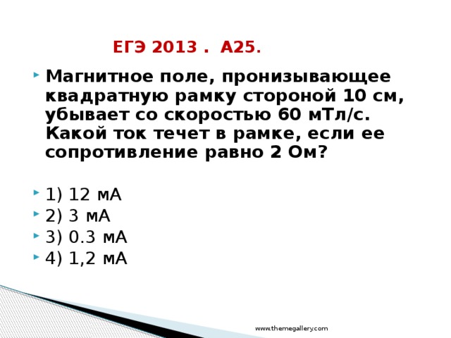 ЕГЭ 2013 . А25 . Магнитное поле, пронизывающее квадратную рамку стороной 10 см, убывает со скоростью 60 мТл/с. Какой ток течет в рамке, если ее сопротивление равно 2 Ом?  1) 12 мА 2) 3 мА 3) 0.3 мА 4) 1,2 мА www.themegallery.com 