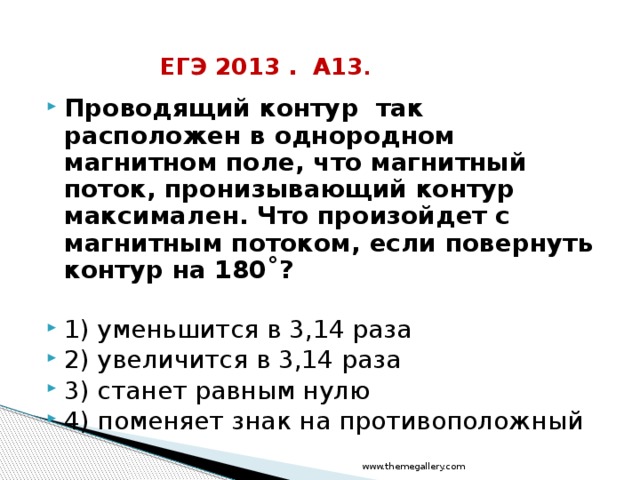 ЕГЭ 2013 . А13 . Проводящий контур так расположен в однородном магнитном поле, что магнитный поток, пронизывающий контур максимален. Что произойдет с магнитным потоком, если повернуть контур на 180˚?  1) уменьшится в 3,14 раза 2) увеличится в 3,14 раза 3) станет равным нулю 4) поменяет знак на противоположный www.themegallery.com 