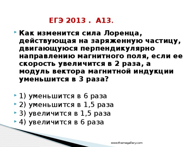 ЕГЭ 2013 . А13 . Как изменится сила Лоренца, действующая на заряженную частицу, двигающуюся перпендикулярно направлению магнитного поля, если ее скорость увеличится в 2 раза, а модуль вектора магнитной индукции уменьшится в 3 раза?  1) уменьшится в 6 раза 2) уменьшится в 1,5 раза 3) увеличится в 1,5 раза 4) увеличится в 6 раза www.themegallery.com 