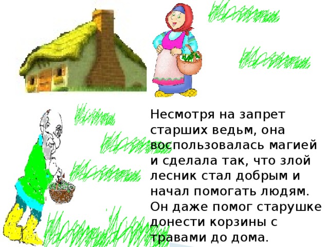 Несмотря на запрет старших ведьм, она воспользовалась магией и сделала так, что злой лесник стал добрым и начал помогать людям. Он даже помог старушке донести корзины с травами до дома. 