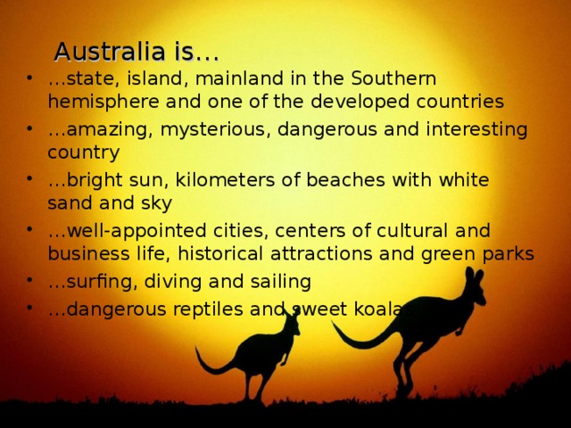 Australia is… … state, island, mainland in the Southern hemisphere and one of the developed countries … amazing, mysterious, dangerous and interesting country … bright sun, kilometers of beaches with white sand and sky … well-appointed cities, centers of cultural and business life, historical attractions and green parks … surfing, diving and sailing … dangerous reptiles and sweet koalas 