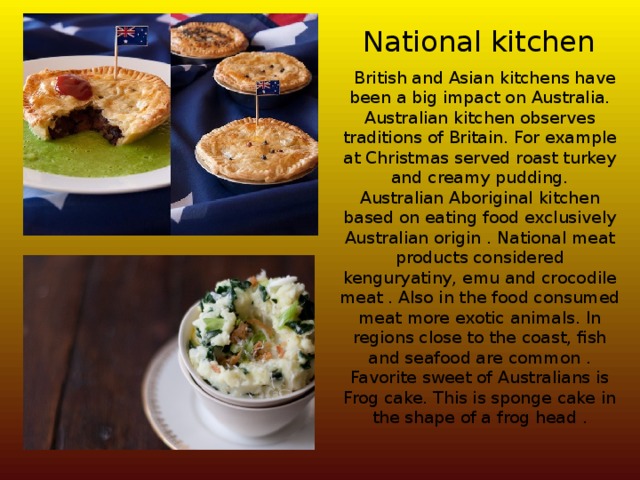 National kitchen  British and Asian kitchens have been a big impact on Australia. Australian kitchen observes traditions of Britain. For example at Christmas served roast turkey and creamy pudding.  Australian Aboriginal kitchen based on eating food exclusively Australian origin . National meat products considered kenguryatiny, emu and crocodile meat . Also in the food consumed meat more exotic animals. In regions close to the coast, fish and seafood are common . Favorite sweet of Australians is Frog cake. This is sponge cake in the shape of a frog head . 