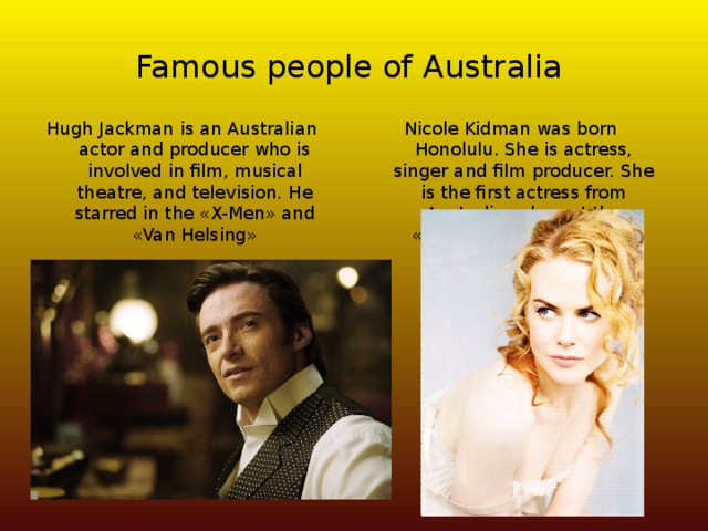 Famous people of Australia Hugh Jackman is an Australian actor and producer who is involved in film, musical theatre, and television. He starred in the «X-Men» and «Van Helsing» Nicole Kidman was born Honolulu. She is actress, singer and film producer. She is the first actress from Australia, who got the «Oscar» for Best Actress. 