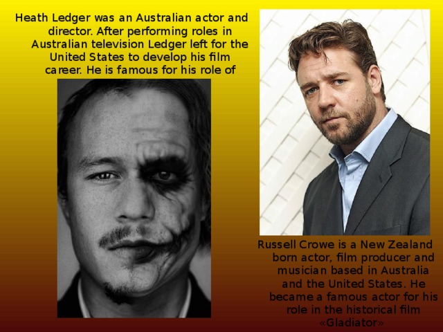 Heath Ledger was an Australian actor and director. After performing roles in Australian television Ledger left for the United States to develop his film career. He is famous for his role of Joker Russell Crowe is a New Zealand born actor, film producer and musician based in Australia and the United States. He became a famous actor for his role in the historical film «Gladiator» 