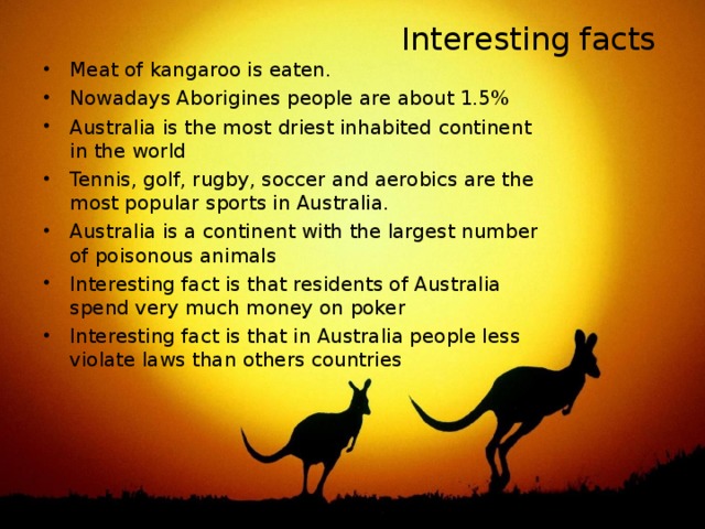 Interesting facts Meat of kangaroo is eaten. Nowadays Aborigines people are about 1.5% Australia is the most driest inhabited continent in the world Tennis, golf, rugby, soccer and aerobics are the most popular sports in Australia. Australia is a continent with the largest number of poisonous animals Interesting fact is that residents of Australia spend very much money on poker Interesting fact is that in Australia people less violate laws than others countries 