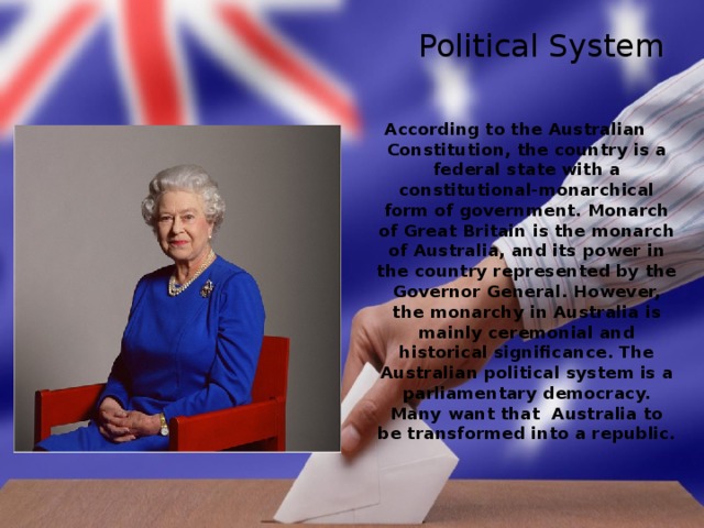 Political System According to the Australian Constitution, the country is a federal state with a constitutional-monarchical form of government. Monarch of Great Britain is the monarch of Australia, and its power in the country represented by the Governor General. However, the monarchy in Australia is mainly ceremonial and historical significance. The Australian political system is a parliamentary democracy. Many want that Australia to be transformed into a republic. 