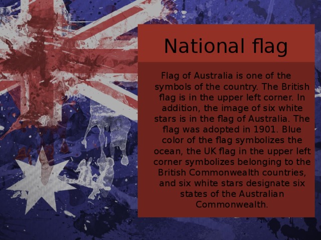 National flag Flag of Australia is one of the symbols of the country. The British flag is in the upper left corner. In addition, the image of six white stars is in the flag of Australia. The flag was adopted in 1901. Blue color of the flag symbolizes the ocean, the UK flag in the upper left corner symbolizes belonging to the British Commonwealth countries, and six white stars designate six states of the Australian Commonwealth. 