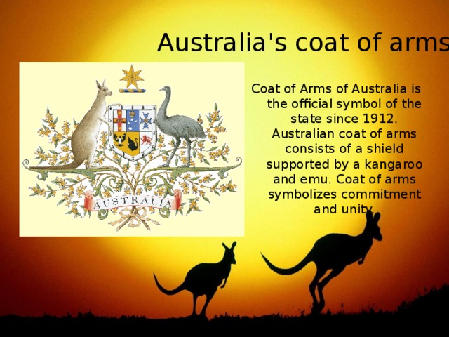 Australia's coat of arms Coat of Arms of Australia is the official symbol of the state since 1912. Australian coat of arms consists of a shield supported by a kangaroo and emu. Coat of arms symbolizes commitment and unity. 