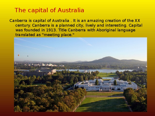 The capital of Australia Canberra is capital of Australia . It is an amazing creation of the XX century. Canberra is a planned city, lively and interesting. Capital was founded in 1913. Title Canberra with Aboriginal language translated as 