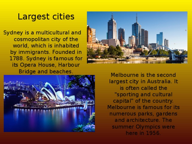 Largest cities Sydney is a multicultural and cosmopolitan city of the world, which is inhabited by immigrants. Founded in 1788. Sydney is famous for its Opera House, Harbour Bridge and beaches.  Melbourne is the second largest city in Australia. It is often called the 