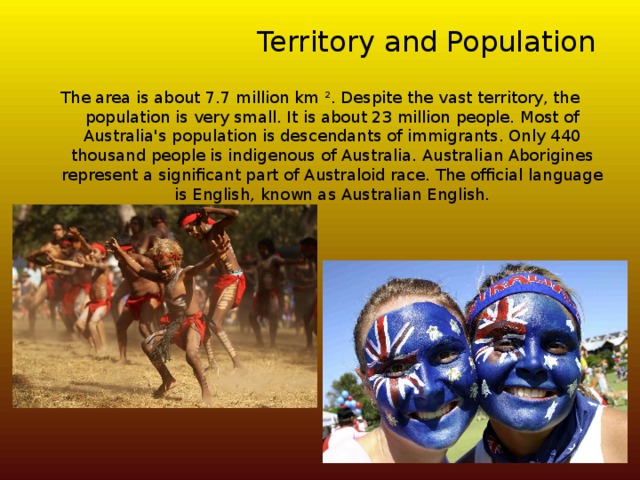 Territory and Population The area is about 7.7 million km ². Despite the vast territory, the population is very small. It is about 23 million people. Most of Australia's population is descendants of immigrants. Only 440 thousand people is indigenous of Australia. Australian Aborigines represent a significant part of Australoid race. The official language is English, known as Australian English. 