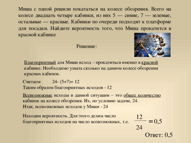 Миша с папой решили покататься на колесе обозрения. Всего на колесе двадцать четыре кабинки, из них 5 — синие, 7 — зеленые, остальные — красные. Кабинки по очереди подходят к платформе для посадки. Найдите вероятность того, что Миша прокатится в красной кабинке Решение: Благоприятный для Миши исход – прокатиться именно в красной кабинке. Необходимо узнать сколько на данном колесе обозрения красных кабинок. Считаем: 24- (5+7)= 12 Таким образом благоприятных исходов - 12 Всевозможные исходы в данной ситуации – это общее количество кабинок на колесе обозрения. Их, по условию задачи, 24. Итак, всевозможных исходов у Миши - 24 Находим вероятность. Для этого делим число благоприятных исходов на число всевозможных, т.е. 12 = 0,5 24 Ответ: 0,5 