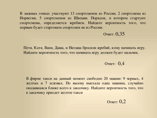 В лыжных гонках участвуют 13 спортсменов из России, 2 спортсмена из Норвегии, 5 спортсменов из Швеции. Порядок, в котором стартуют спортсмены, определяется жребием. Найдите вероятность того, что первым будет стартовать спортсмен не из России. 0,35 Ответ: Петя, Катя, Ваня, Даша, и Наташа бросили жребий, кому начинать игру. Найдите вероятность того, что начинать игру должен будет мальчик. 0,4 Ответ: В фирме такси на данный момент свободно 20 машин: 9 черных, 4 желтых и 7 зеленых. По вызову выехала одна машина, случайно оказавшаяся ближе всего к заказчику. Найдите вероятность того, что к заказчику приедет желтое такси 0,2 Ответ: 