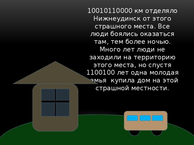 10010110000 км отделяло Нижнеудинск от этого страшного места. Все люди боялись оказаться там, тем более ночью. Много лет люди не заходили на территорию этого места, но спустя 1100100 лет одна молодая семья купила дом на этой страшной местности. 