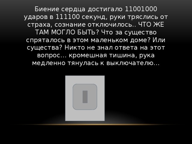 Биение сердца достигало 11001000 ударов в 111100 секунд, руки тряслись от страха, сознание отключилось.. ЧТО ЖЕ ТАМ МОГЛО БЫТЬ? Что за существо спряталось в этом маленьком доме? Или существа? Никто не знал ответа на этот вопрос… кромешная тишина, рука медленно тянулась к выключателю… 