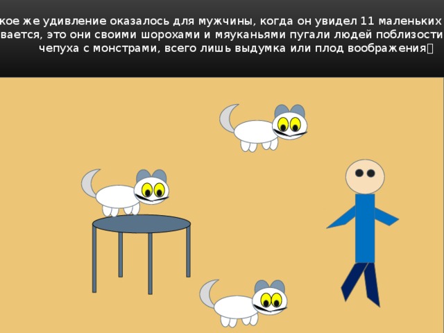 Какое же удивление оказалось для мужчины, когда он увидел 11 маленьких котят?  Оказывается, это они своими шорохами и мяуканьями пугали людей поблизости. И вся эта  чепуха с монстрами, всего лишь выдумка или плод воображения  