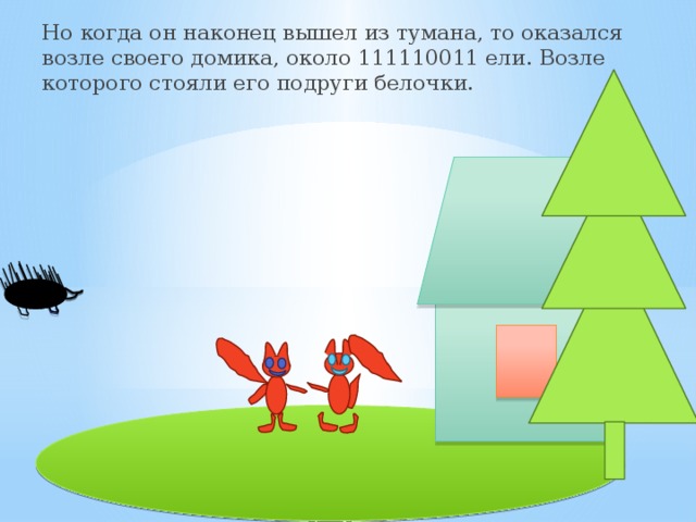 Но когда он наконец вышел из тумана, то оказался возле своего домика, около 111110011 ели. Возле которого стояли его подруги белочки. 