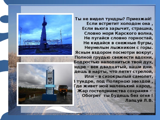 Ты не видел тундры? Приезжай!  Если встретит холодом она ,  Если вьюга зарычит, страшна,  Словно моря Карского волна,  Не пугайся словно горностай,  Не кидайся в снежные бугры,  Неумелым лыжником с горы.  Ясным вздором посмотри вокруг,  Полной грудью свежести вдохни,  Бодростью наполниться твой дух,  В тундре – век двадцатый, наши дни.  Сядешь в нарты, что летят стрелой,  Или – в сизокрылый самолет,  В тундре, под Полярною звездой ,  Где живет мой маленький народ,  Жар гостеприимства сохраняя –  Обогрет ты будешь без огня !  Лапцуй Л.В. Для использования макета просто продублируйте эти слайды и внесите в них исправления. 