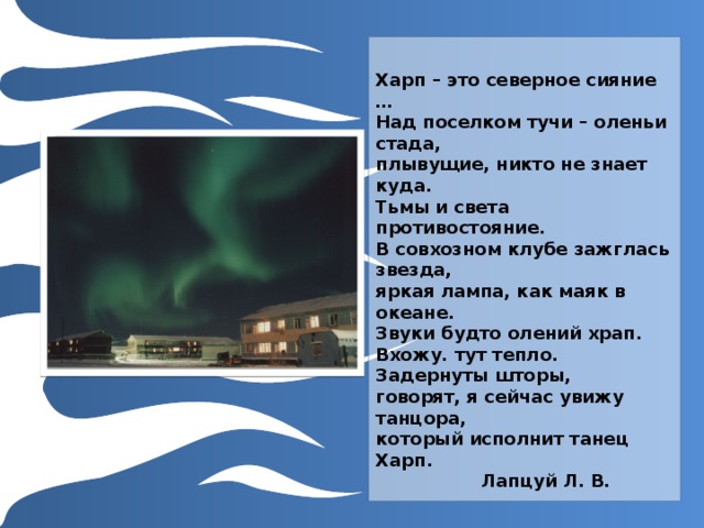  Харп – это северное сияние …  Над поселком тучи – оленьи стада,  плывущие, никто не знает куда.  Тьмы и света противостояние.  В совхозном клубе зажглась звезда,  яркая лампа, как маяк в океане.  Звуки будто олений храп.  Вхожу. тут тепло. Задернуты шторы,  говорят, я сейчас увижу танцора,  который исполнит танец Харп.     Лапцуй Л. В. Для использования макета просто продублируйте эти слайды и внесите в них исправления. 