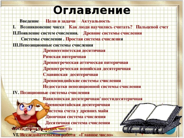 Оглавление   Введение   Цели и задачи  Актуальность I. Возникновение чисел Как люди научились считать?  Пальцевой счет Появление систем счисления. Древние системы счисления  Системы счисления . Простая система счислени я Непозиционные системы счисления  Древнеегипетская десятичная  Римская пятеричная  Древнегреческая аттическая пятеричная  Древнегреческая ионийская десятеричная   Славянская  десятеричная  Древнеиндийские системы счисления Недостатки непозиционной системы счисления  Позиционные системы счисления  Вавилонская десятеричная/ шестидесятеричная  Древнекитайская десятеричная  Система счета у древних майя  Двоичная система счисления  Десятичная система счисления « История арабских чисел»   Исследовательская работа   «Главное число» Вывод  