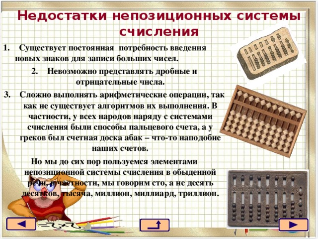 Недостатки непозиционных системы счисления 1.    Существует постоянная  потребность введения новых знаков для записи больших чисел. 2.    Невозможно представлять дробные и отрицательные числа. 3.    Сложно выполнять арифметические операции, так как не существует алгоритмов их выполнения. В частности, у всех народов наряду с системами счисления были способы пальцевого счета, а у греков был счетная доска абак – что-то наподобие наших счетов. Но мы до сих пор пользуемся элементами непозиционной системы счисления в обыденной речи, в частности, мы говорим сто, а не десять десятков, тысяча, миллион, миллиард, триллион. 22 