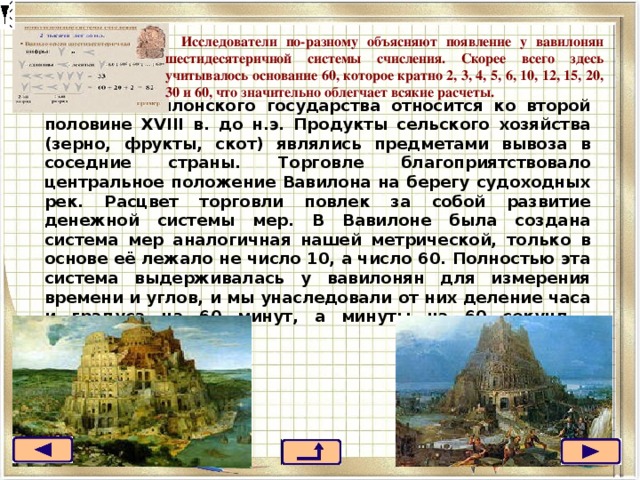 Исследователи по-разному объясняют появление у вавилонян шестидесятеричной системы счисления. Скорее всего здесь учитывалось основание 60, которое кратно 2, 3, 4, 5, 6, 10, 12, 15, 20, 30 и 60, что значительно облегчает всякие расчеты. Расцвет вавилонского государства относится ко второй половине XVIII в. до н.э. Продукты сельского хозяйства (зерно, фрукты, скот) являлись предметами вывоза в соседние страны. Торговле благоприятствовало центральное положение Вавилона на берегу судоходных рек. Расцвет торговли повлек за собой развитие денежной системы мер. В Вавилоне была создана система мер аналогичная нашей метрической, только в основе её лежало не число 10, а число 60. Полностью эта система выдерживалась у вавилонян для измерения времени и углов, и мы унаследовали от них деление часа и градуса на 60 минут, а минуты на 60 секунд.   