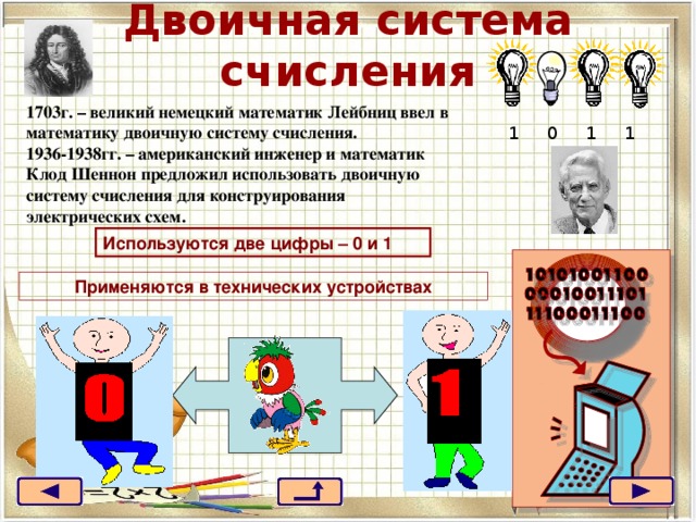 Двоичная система счисления 1703г. – великий немецкий математик Лейбниц ввел в математику двоичную систему счисления. 1936-1938гг. – американский инженер и математик Клод Шеннон предложил использовать двоичную систему счисления для конструирования электрических схем. 1 0 1 1 Используются две цифры – 0 и 1 Применяются в технических устройствах 