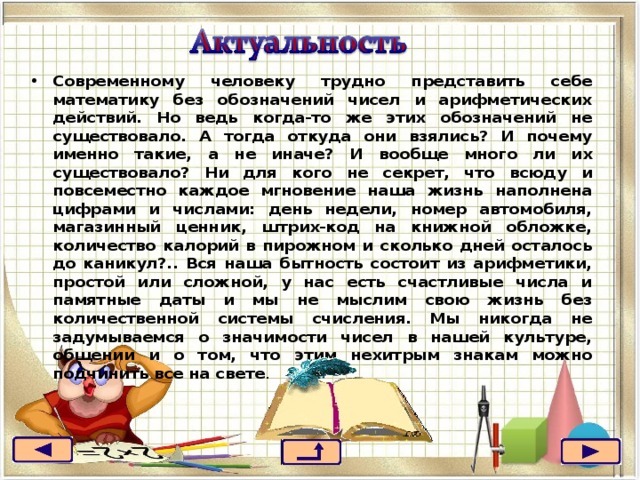 Современному человеку трудно представить себе математику без обозначений чисел и арифметических действий. Но ведь когда-то же этих обозначений не существовало. А тогда откуда они взялись? И почему именно такие, а не иначе? И вообще много ли их существовало? Ни для кого не секрет, что всюду и повсеместно каждое мгновение наша жизнь наполнена цифрами и числами: день недели, номер автомобиля, магазинный ценник, штрих-код на книжной обложке, количество калорий в пирожном и сколько дней осталось до каникул?.. Вся наша бытность состоит из арифметики, простой или сложной, у нас есть счастливые числа и памятные даты и мы не мыслим свою жизнь без количественной системы счисления. Мы никогда не задумываемся о значимости чисел в нашей культуре, общении и о том, что этим нехитрым знакам можно подчинить все на свете .  