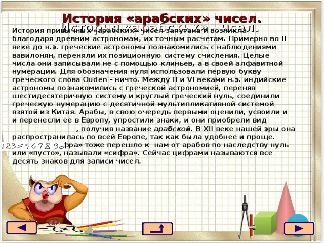 История «арабских» чисел.  История «арабских» чисел.  История привычных «арабских» чисел запутана и возникла благодаря древним астрономам, их точным расчетам. Примерно во II веке до н.э. греческие астрономы познакомились с наблюдениями вавилонян, переняли их позиционную систему счисления. Целые числа они записывали не с помощью клиньев, а в своей алфавитной нумерации. Для обозначения нуля использовали первую букву греческого слова Ouden - ничто. Между II и VI веками н.э. индийские астрономы познакомились с греческой астрономией, переняв шестидесятеричную систему и круглый греческий нуль, соединили греческую нумерацию с десятичной мультипликативной системой взятой из Китая. Арабы, в свою очередь первыми оценили, усвоили и и перенесли ее в Европу, упростили знаки, и они приобрели вид  , получив название арабской . В XII веке нашей эры она распространилась по всей Европе, так как была удобнее и проще.  Слово «цифра» тоже перешло к нам от арабов по наследству нуль или «пусто», называли «сифра». Сейчас цифрами называются все десять знаков для записи чисел. 