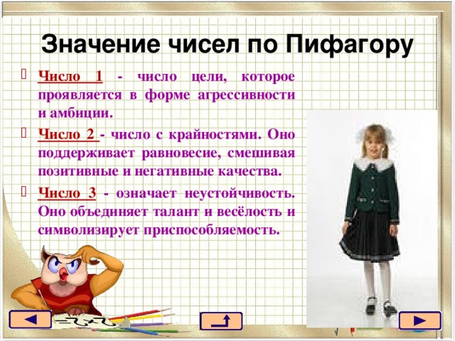 Значение чисел по Пифагору Число 1 - число цели, которое проявляется в форме агрессивности и амбиции. Число 2 - число с крайностями. Оно поддерживает равновесие, смешивая позитивные и негативные качества. Число 3 - означает неустойчивость. Оно объединяет талант и весёлость и символизирует приспособляемость. 