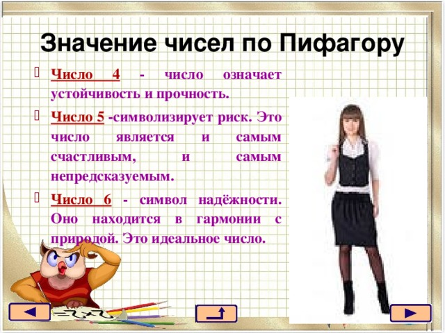 Значение чисел по Пифагору Число 4 - число означает устойчивость и прочность. Число 5 -символизирует риск. Это число является и самым счастливым, и самым непредсказуемым. Число 6 - символ надёжности. Оно находится в гармонии с природой. Это идеальное число. 