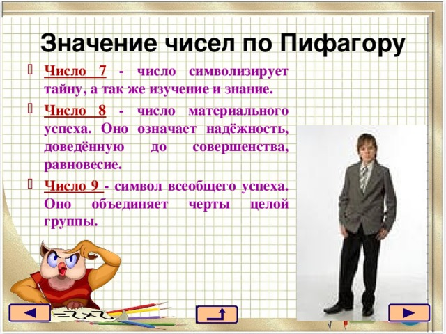 Значение чисел по Пифагору Число 7 - число символизирует тайну, а так же изучение и знание. Число 8 - число материального успеха. Оно означает надёжность, доведённую до совершенства, равновесие. Число 9 - символ всеобщего успеха. Оно объединяет черты целой группы. 