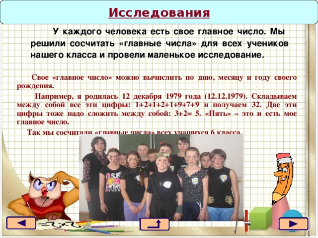 Исследования  У каждого человека есть свое главное число. Мы решили сосчитать «главные числа» для всех учеников нашего класса и провели маленькое исследование.   Свое «главное число» можно вычислить по дню, месяцу и году своего рождения.  Например, я родилась 12 декабря 1979 года (12.12.1979). Складываем между собой все эти цифры: 1+2+1+2+1+9+7+9 и получаем 32. Две эти цифры тоже надо сложить между собой: 3+2= 5. «Пять» – это и есть мое главное число.  Так мы сосчитали «главные числа» всех учащихся 6 класса. 