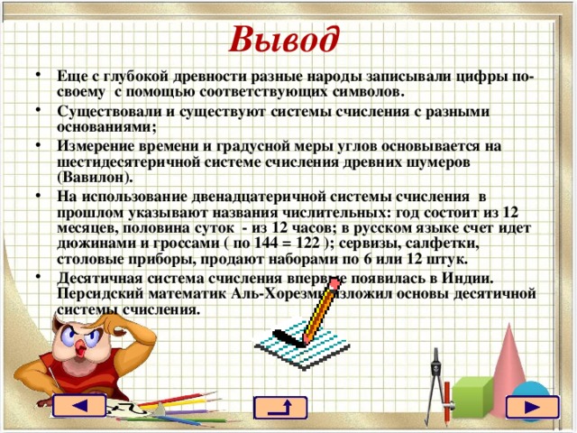 Вывод Еще с глубокой древности разные народы записывали цифры по-своему с помощью соответствующих символов. Существовали и существуют системы счисления с разными основаниями; Измерение времени и градусной меры углов основывается на шестидесятеричной системе счисления древних шумеров (Вавилон). На использование двенадцатеричной системы счисления в прошлом указывают названия числительных: год состоит из 12 месяцев, половина суток - из 12 часов; в русском языке счет идет дюжинами и гроссами ( по 144 = 122 ); сервизы, салфетки, столовые приборы, продают наборами по 6 или 12 штук. Десятичная система счисления впервые появилась в Индии. Персидский математик Аль-Хорезми изложил основы десятичной системы счисления. 