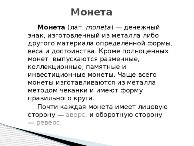 Монета    Монета  (лат. moneta ) — денежный знак, изготовленный из металла либо другого материала определённой формы, веса и достоинства. Кроме полноценных монет выпускаются разменные, коллекционные, памятные и инвестиционные монеты. Чаще всего монеты изготавливаются из металла методом чеканки и имеют форму правильного круга.   Почти каждая монета имеет лицевую сторону —  аверс, и оборотную сторону —  реверс. 