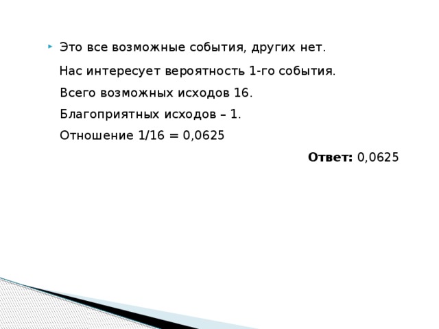 Это все возможные события, других нет.  Нас интересует вероятность 1-го события.  Всего возможных исходов 16.  Благоприятных иcходов – 1.  Отношение 1/16 = 0,0625   Ответ: 0,0625 