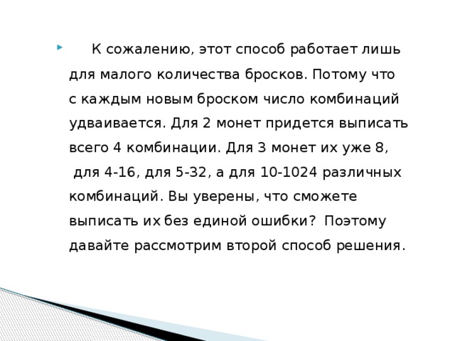   К сожалению, этот способ работает лишь для малого количества бросков. Потому что с каждым новым броском число комбинаций удваивается. Для 2 монет придется выписать всего 4 комбинации. Для 3 монет их уже 8,  для 4-16, для 5-32, а для 10-1024 различных комбинаций. Вы уверены, что сможете выписать их без единой ошибки? Поэтому давайте рассмотрим второй способ решения. 