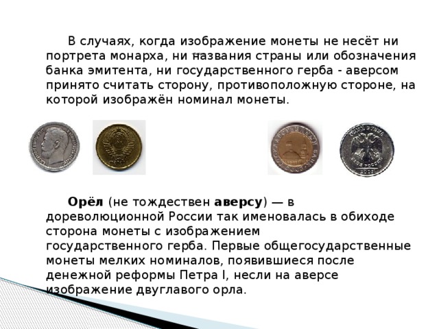            « Аве́рс »     В случаях, когда изображение монеты не несёт ни портрета монарха, ни названия страны или обозначения банка эмитента, ни государственного герба - аверсом принято считать сторону, противоположную стороне, на которой изображён номинал монеты.   Орёл  (не тождествен  аверсу ) — в дореволюционной России так именовалась в обиходе сторона монеты с изображением государственного герба. Первые общегосударственные монеты мелких номиналов, появившиеся после денежной реформы Петра I, несли на аверсе изображение двуглавого орла.  