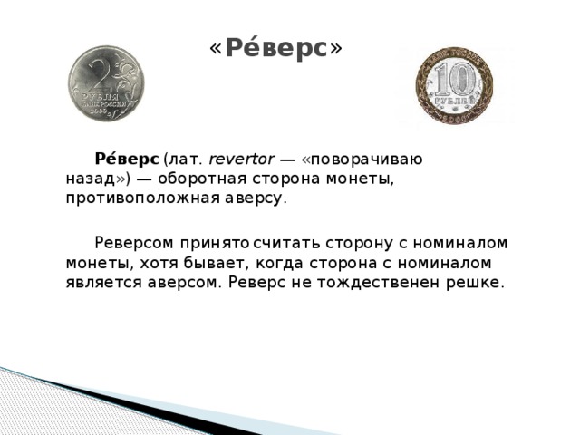 « Ре́верс »     Ре́верс  (лат.  revertor  — «поворачиваю назад») — оборотная сторона монеты, противоположная аверсу.   Реверсом принято  считать сторону с номиналом монеты, хотя бывает, когда сторона с номиналом является аверсом. Реверс не тождественен решке. 