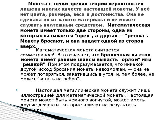  Монета с точки зрения теории вероятностей лишена многих качеств настоящей монеты. У неё нет цвета, размера, веса и достоинства. Она не сделана ни из какого материала и не может служить платежным средством. Математическая монета имеет только две стороны, одна из которых называется 